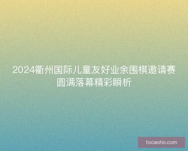 2024衢州国际儿童友好业余围棋邀请赛圆满落幕精彩瞬析