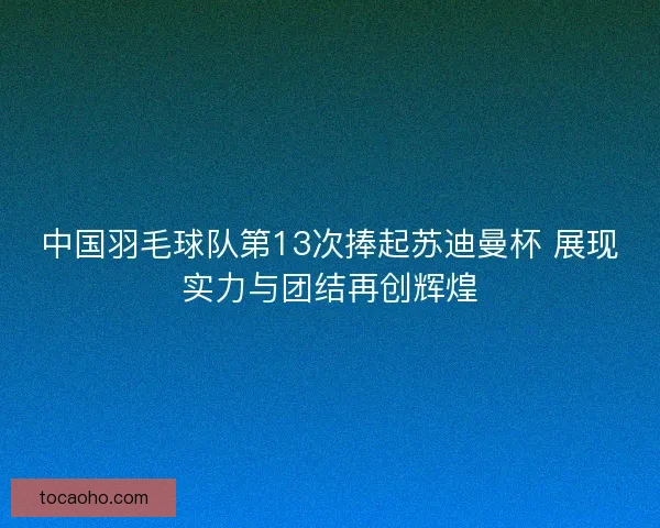 中国羽毛球队第13次捧起苏迪曼杯 展现实力与团结再创辉煌