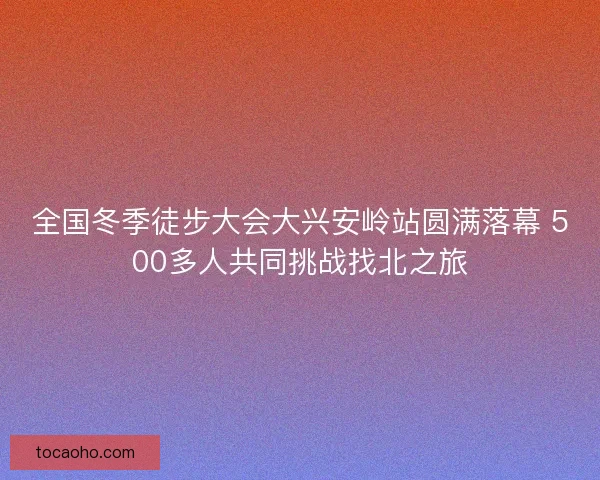 全国冬季徒步大会大兴安岭站圆满落幕 500多人共同挑战找北之旅