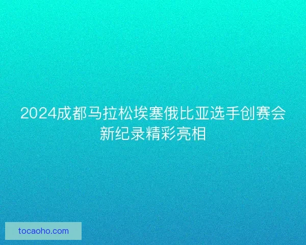 2024成都马拉松埃塞俄比亚选手创赛会新纪录精彩亮相