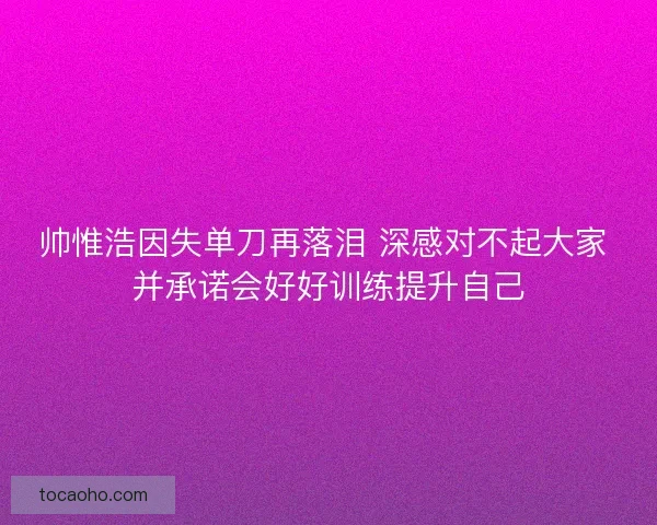 帅惟浩因失单刀再落泪 深感对不起大家 并承诺会好好训练提升自己