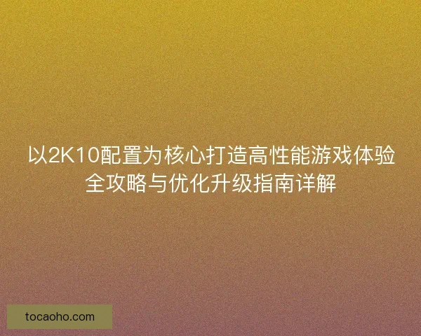 以2K10配置为核心打造高性能游戏体验全攻略与优化升级指南详解