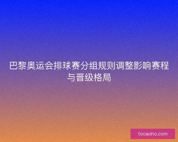 巴黎奥运会排球赛分组规则调整影响赛程与晋级格局