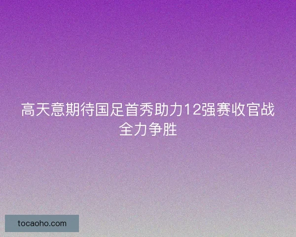 高天意期待国足首秀助力12强赛收官战全力争胜