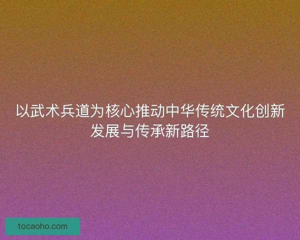 以武术兵道为核心推动中华传统文化创新发展与传承新路径