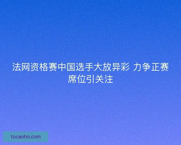 法网资格赛中国选手大放异彩 力争正赛席位引关注