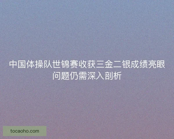 中国体操队世锦赛收获三金二银成绩亮眼问题仍需深入剖析