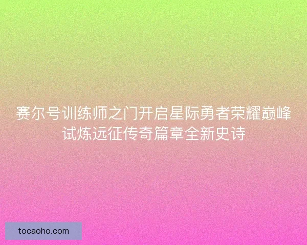赛尔号训练师之门开启星际勇者荣耀巅峰试炼远征传奇篇章全新史诗