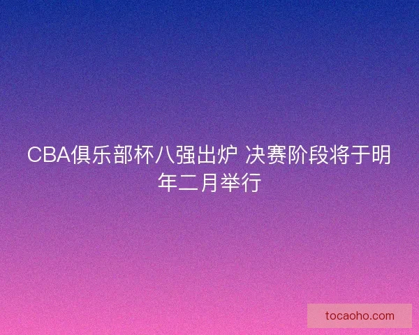 CBA俱乐部杯八强出炉 决赛阶段将于明年二月举行