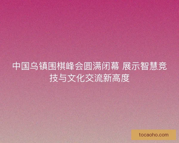 中国乌镇围棋峰会圆满闭幕 展示智慧竞技与文化交流新高度
