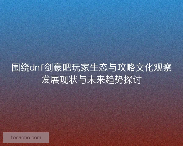 围绕dnf剑豪吧玩家生态与攻略文化观察发展现状与未来趋势探讨