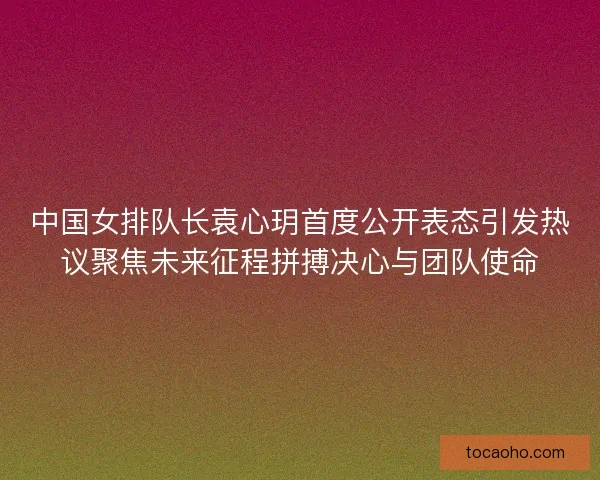中国女排队长袁心玥首度公开表态引发热议聚焦未来征程拼搏决心与团队使命