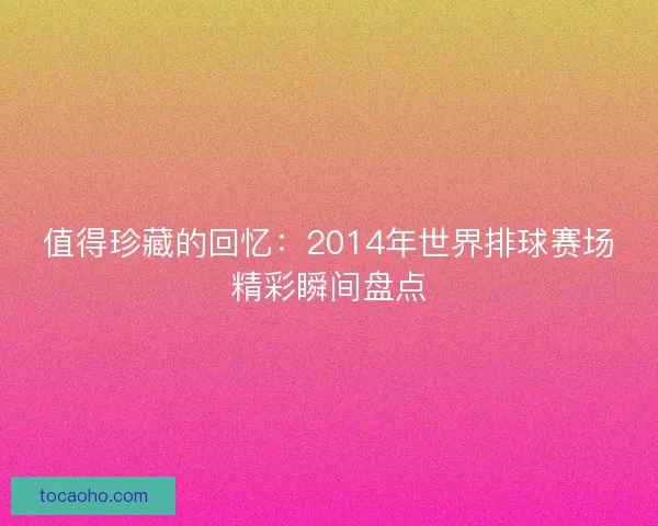 值得珍藏的回忆：2014年世界排球赛场精彩瞬间盘点