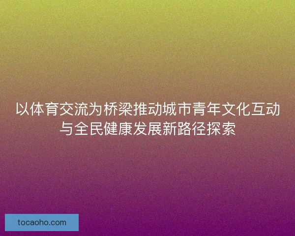 以体育交流为桥梁推动城市青年文化互动与全民健康发展新路径探索