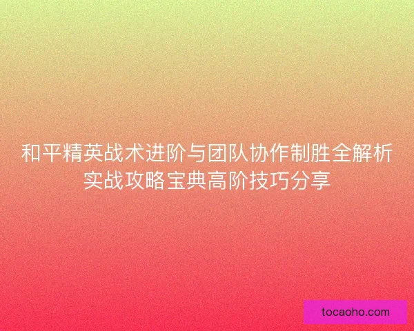 和平精英战术进阶与团队协作制胜全解析实战攻略宝典高阶技巧分享