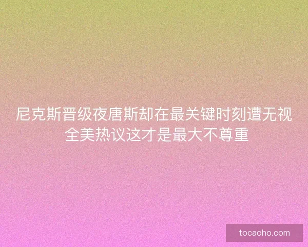 尼克斯晋级夜唐斯却在最关键时刻遭无视 全美热议这才是最大不尊重
