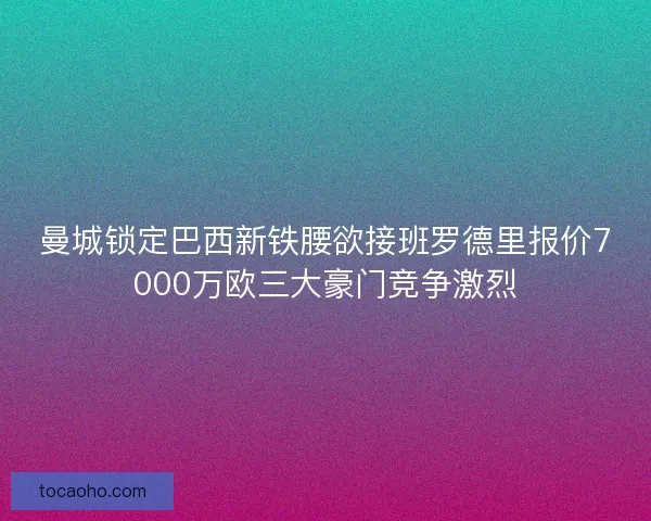 曼城锁定巴西新铁腰欲接班罗德里报价7000万欧三大豪门竞争激烈